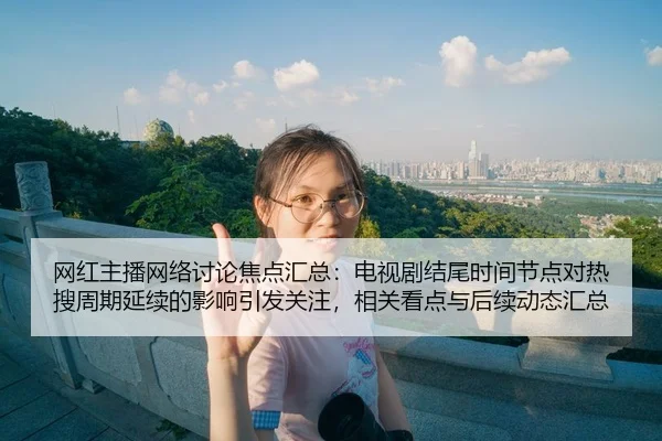 网红主播网络讨论焦点汇总：电视剧结尾时间节点对热搜周期延续的影响引发关注，相关看点与后续动态汇总